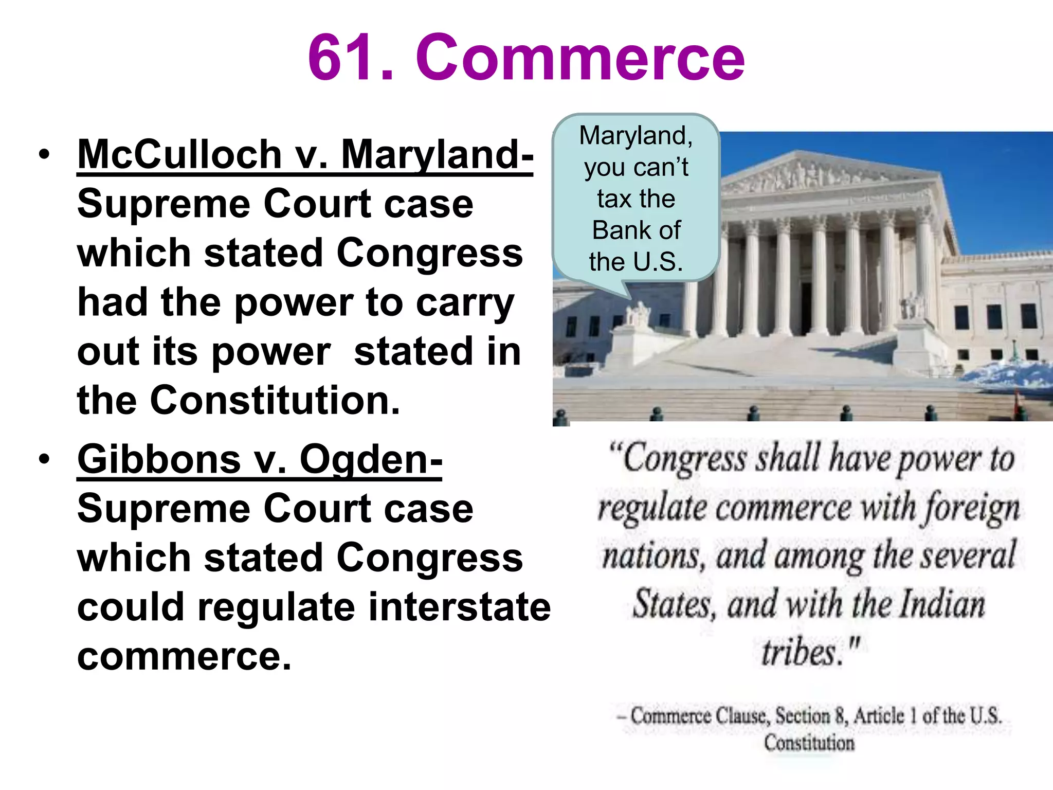 61. Commerce
• McCulloch v. Maryland-
Supreme Court case
which stated Congress
had the power to carry
out its power stated in
the Constitution.
• Gibbons v. Ogden-
Supreme Court case
which stated Congress
could regulate interstate
commerce.
Maryland,
you can’t
tax the
Bank of
the U.S.
 