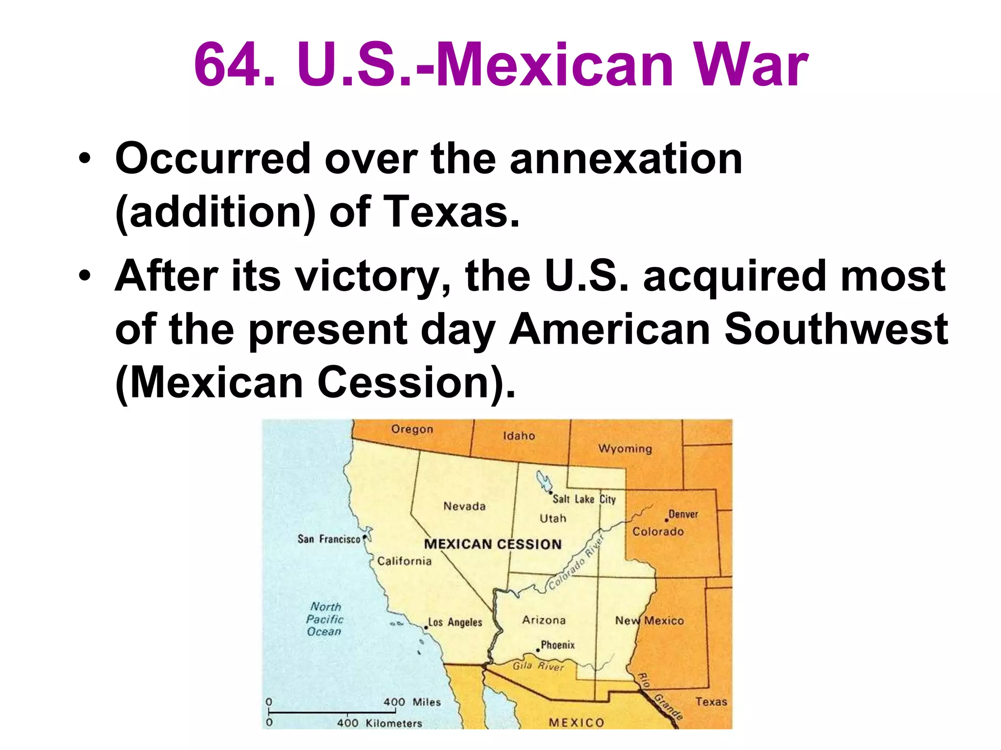 64. U.S.-Mexican War
• Occurred over the annexation
(addition) of Texas.
• After its victory, the U.S. acquired most
of the present day American Southwest
(Mexican Cession).
 