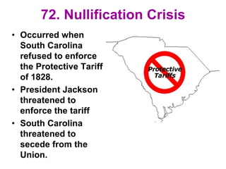 72. Nullification Crisis
• Occurred when
South Carolina
refused to enforce
the Protective Tariff
of 1828.
• President Jackson
threatened to
enforce the tariff
• South Carolina
threatened to
secede from the
Union.
 