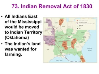 73. Indian Removal Act of 1830
• All Indians East
of the Mississippi
would be moved
to Indian Territory
(Oklahoma)
• The Indian’s land
was wanted for
farming.
 