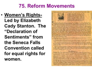 75. Reform Movements
• Women’s Rights-
Led by Elizabeth
Cady Stanton. The
“Declaration of
Sentiments” from
the Seneca Falls
Convention called
for equal rights for
women.
 