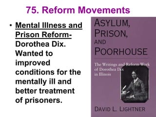 75. Reform Movements
• Mental Illness and
Prison Reform-
Dorothea Dix.
Wanted to
improved
conditions for the
mentally ill and
better treatment
of prisoners.
 