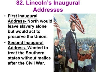 82. Lincoln’s Inaugural
Addresses
• First Inaugural
Address- North would
leave slavery alone
but would act to
preserve the Union.
• Second Inaugural
Address- Wanted to
treat the Southern
states without malice
after the Civil War.
 