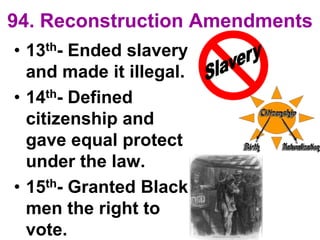 94. Reconstruction Amendments
• 13th- Ended slavery
and made it illegal.
• 14th- Defined
citizenship and
gave equal protect
under the law.
• 15th- Granted Black
men the right to
vote.
 