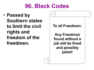 96. Black Codes
• Passed by
Southern states
to limit the civil
rights and
freedom of the
freedmen.
To all Freedmen:
Any Freedman
found without a
job will be fined
and possibly
jailed!
 