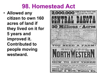 98. Homestead Act
• Allowed any
citizen to own 160
acres of land if
they lived on it for
5 years and
improved it.
Contributed to
people moving
westward.
 