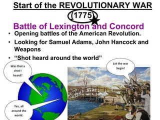 Battle of Lexington and Concord
• Opening battles of the American Revolution.
• Looking for Samuel Adams, John Hancock and
Weapons
• “Shot heard around the world”
Start of the REVOLUTIONARY WAR
(1775)
 