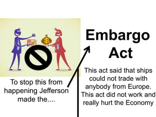 Embargo
Act
To stop this from
happening Jefferson
made the....
This act said that ships
could not trade with
anybody from Europe.
This act did not work and
really hurt the Economy
 