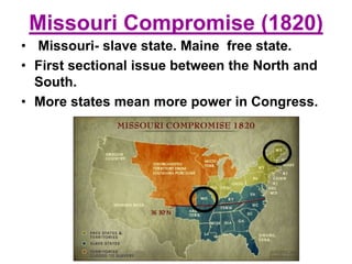 Missouri Compromise (1820)
• Missouri- slave state. Maine free state.
• First sectional issue between the North and
South.
• More states mean more power in Congress.
 