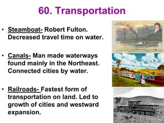 60. Transportation
• Steamboat- Robert Fulton.
Decreased travel time on water.
• Canals- Man made waterways
found mainly in the Northeast.
Connected cities by water.
• Railroads- Fastest form of
transportation on land. Led to
growth of cities and westward
expansion.
 