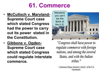 61. Commerce
• McCulloch v. Maryland-
Supreme Court case
which stated Congress
had the power to carry
out its power stated in
the Constitution.
• Gibbons v. Ogden-
Supreme Court case
which stated Congress
could regulate interstate
commerce.
Maryland,
you can’t
tax the
Bank of
the U.S.
 