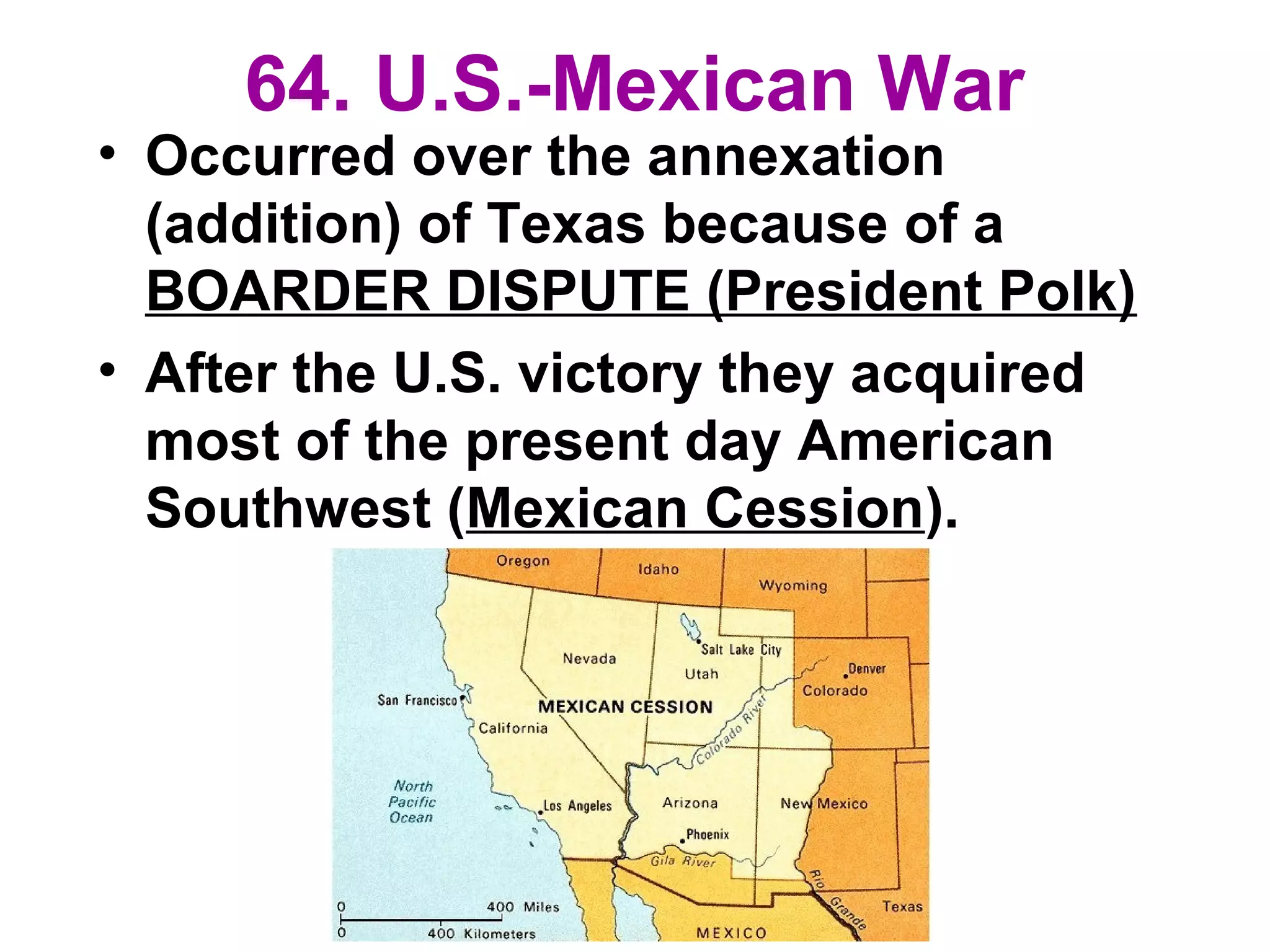 64. U.S.-Mexican War
• Occurred over the annexation
(addition) of Texas because of a
BOARDER DISPUTE (President Polk)
• After the U.S. victory they acquired
most of the present day American
Southwest (Mexican Cession).
 