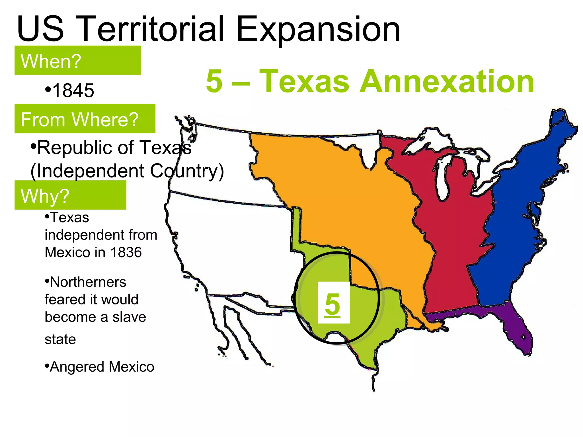 110
US Territorial Expansion
When?
From Where?
Why?
•1845
•Republic of Texas
(Independent Country)
•Texas
independent from
Mexico in 1836
•Northerners
feared it would
become a slave
state
•Angered Mexico
5 – Texas Annexation
5
 
