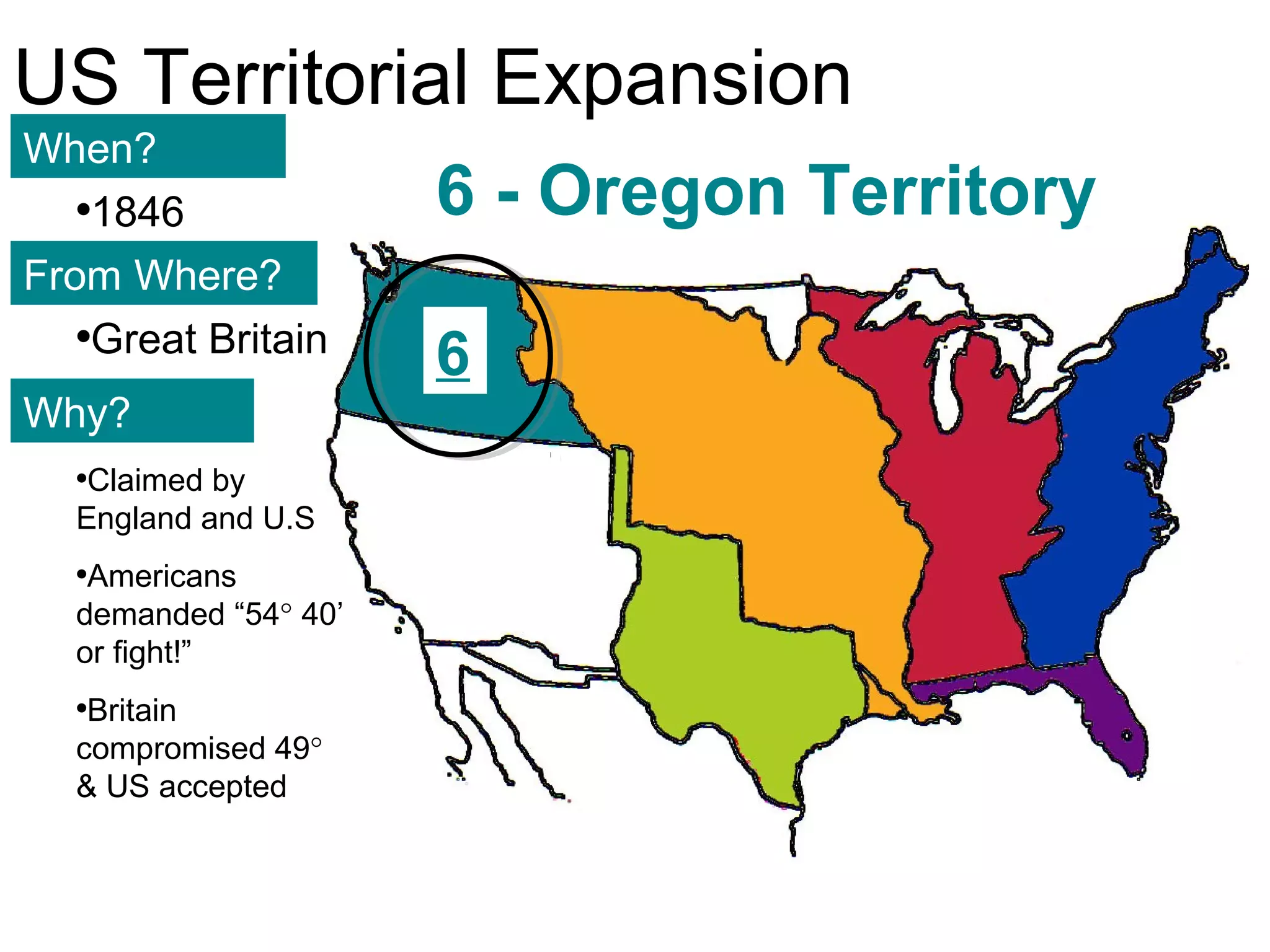 111
US Territorial Expansion
When?
From Where?
Why?
•1846
•Great Britain
•Claimed by
England and U.S
•Americans
demanded “54° 40’
or fight!”
•Britain
compromised 49°
& US accepted
6 - Oregon Territory
6
 
