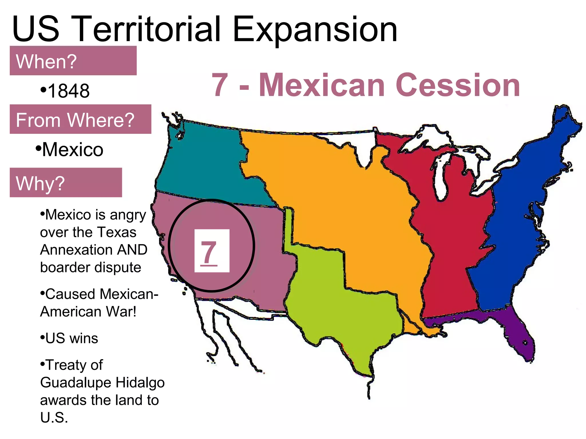 112
US Territorial Expansion
When?
From Where?
Why?
•1848
•Mexico
•Mexico is angry
over the Texas
Annexation AND
boarder dispute
•Caused Mexican-
American War!
•US wins
•Treaty of
Guadalupe Hidalgo
awards the land to
U.S.
7 - Mexican Cession
7
 