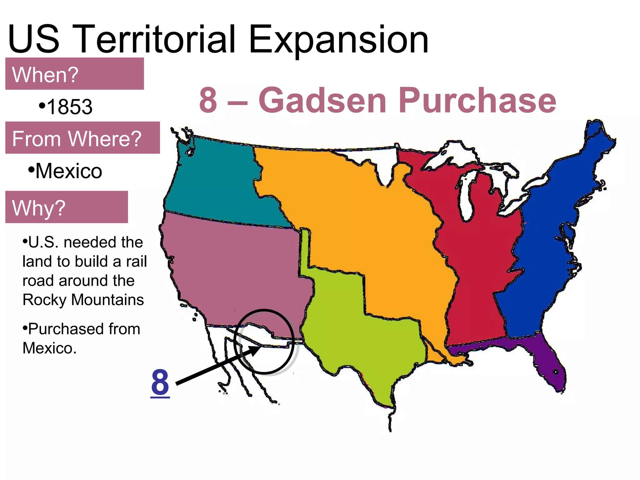 113
US Territorial Expansion
When?
From Where?
Why?
•1853
•Mexico
•U.S. needed the
land to build a rail
road around the
Rocky Mountains
•Purchased from
Mexico.
8 – Gadsen Purchase
8
 