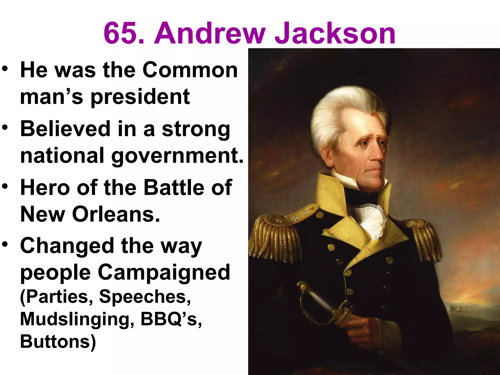 65. Andrew Jackson
• He was the Common
man’s president
• Believed in a strong
national government.
• Hero of the Battle of
New Orleans.
• Changed the way
people Campaigned
(Parties, Speeches,
Mudslinging, BBQ’s,
Buttons)
 