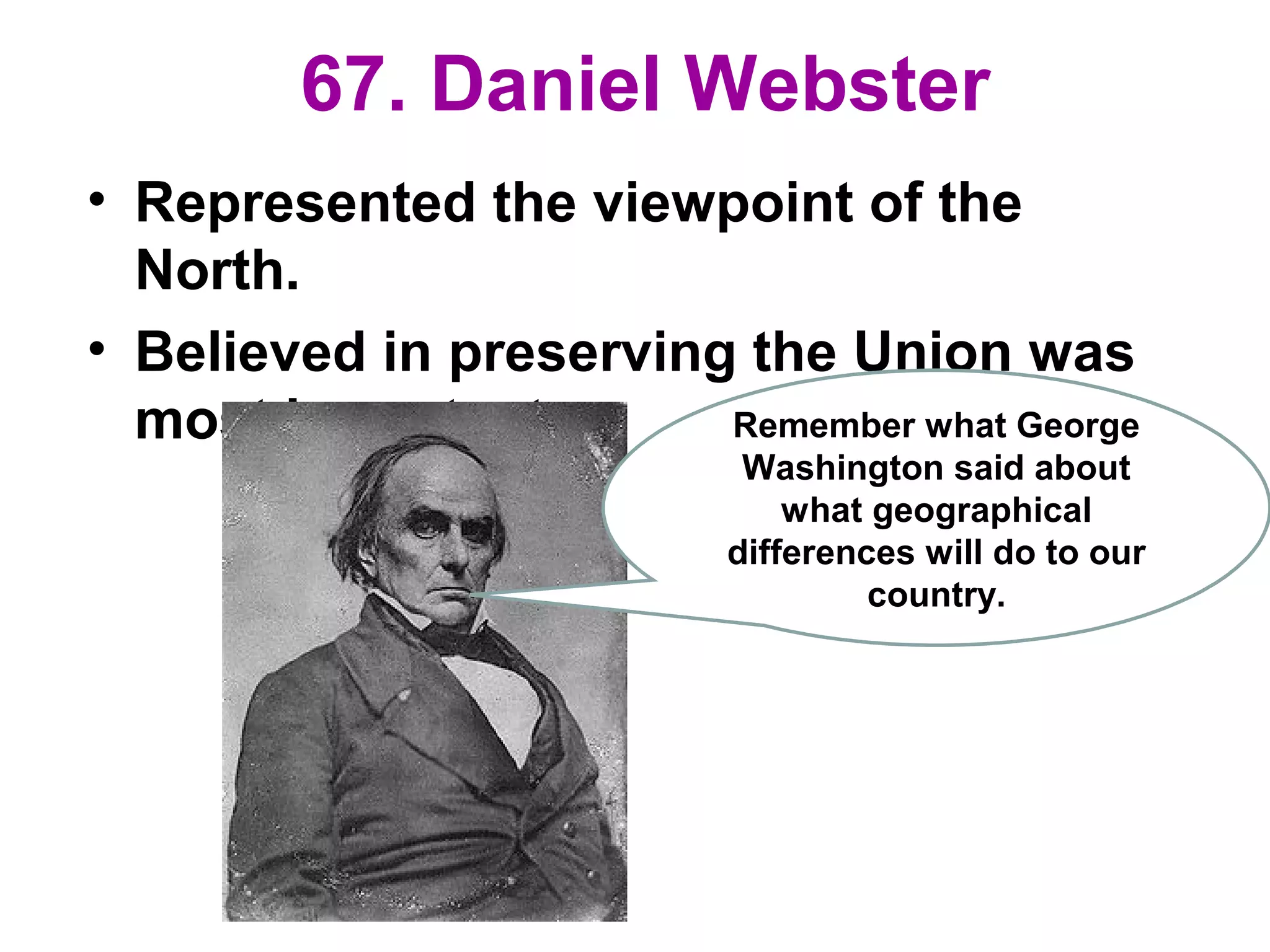 67. Daniel Webster
• Represented the viewpoint of the
North.
• Believed in preserving the Union was
most important. Remember what George
Washington said about
what geographical
differences will do to our
country.
 