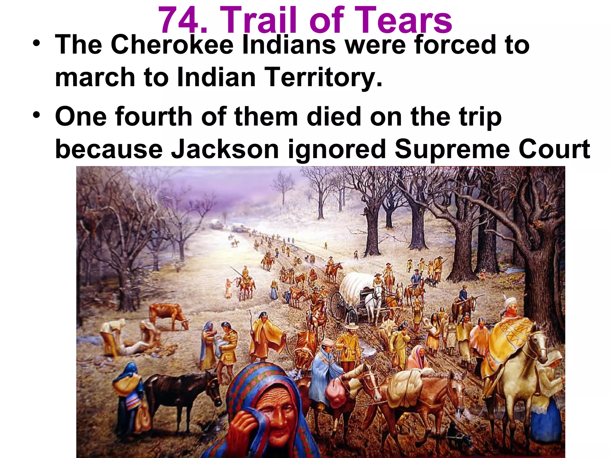 74. Trail of Tears
• The Cherokee Indians were forced to
march to Indian Territory.
• One fourth of them died on the trip
because Jackson ignored Supreme Court
 