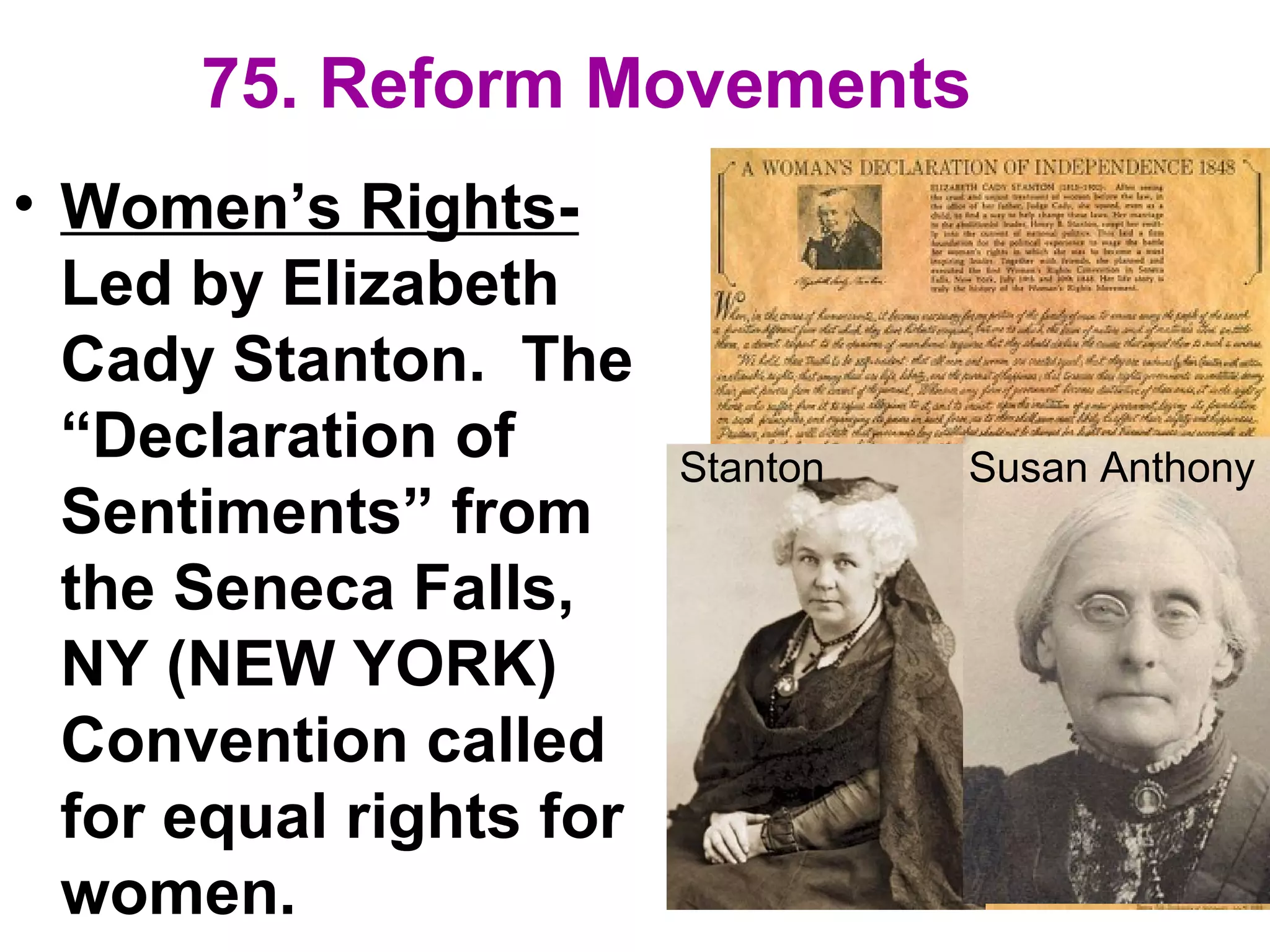 75. Reform Movements
• Women’s Rights-
Led by Elizabeth
Cady Stanton. The
“Declaration of
Sentiments” from
the Seneca Falls,
NY (NEW YORK)
Convention called
for equal rights for
women.
Stanton Susan Anthony
 