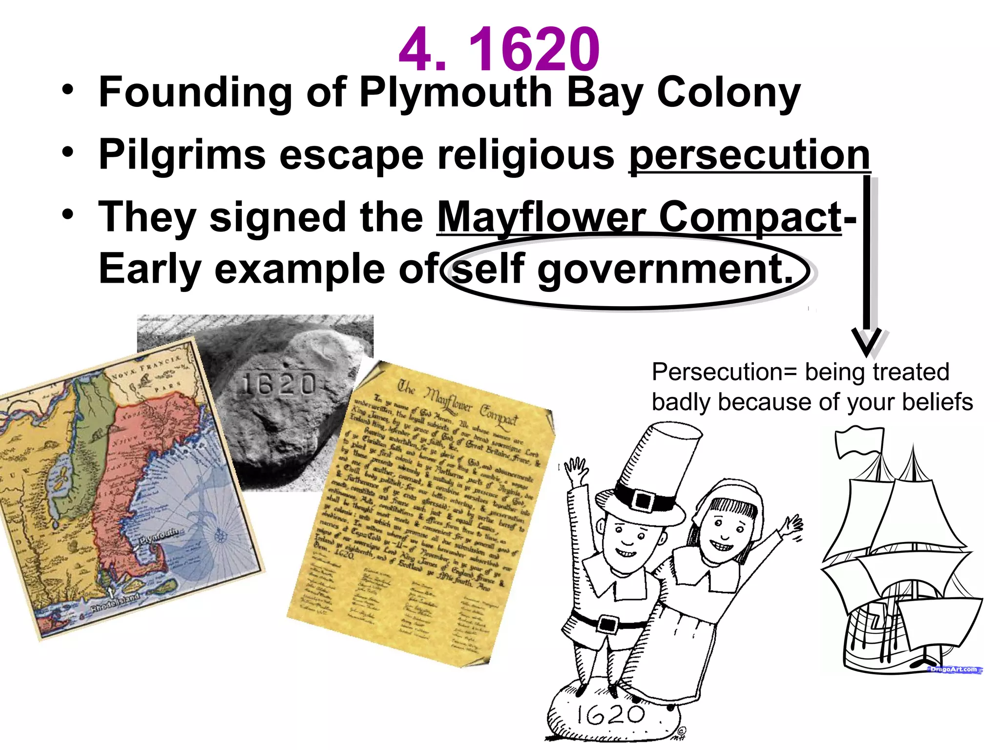 4. 1620
• Founding of Plymouth Bay Colony
• Pilgrims escape religious persecution
• They signed the Mayflower Compact-
Early example of self government.
Persecution= being treated
badly because of your beliefs
 