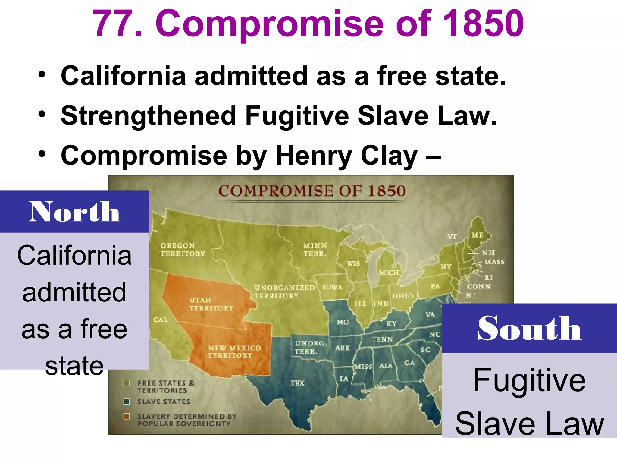 77. Compromise of 1850
• California admitted as a free state.
• Strengthened Fugitive Slave Law.
• Compromise by Henry Clay –
North
California
admitted
as a free
state
South
Fugitive
Slave Law
 