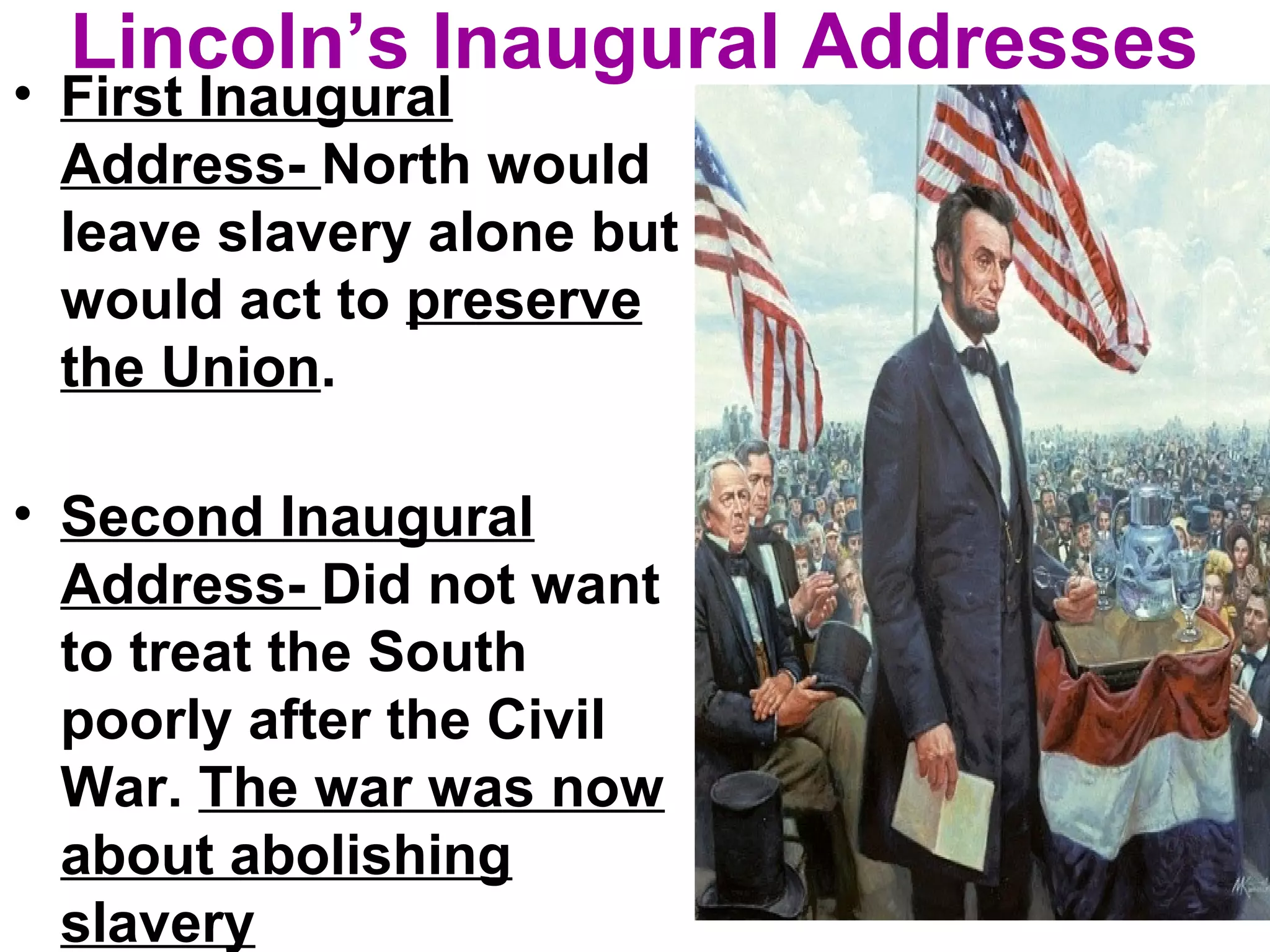 Lincoln’s Inaugural Addresses
• First Inaugural
Address- North would
leave slavery alone but
would act to preserve
the Union.
• Second Inaugural
Address- Did not want
to treat the South
poorly after the Civil
War. The war was now
about abolishing
slavery
 