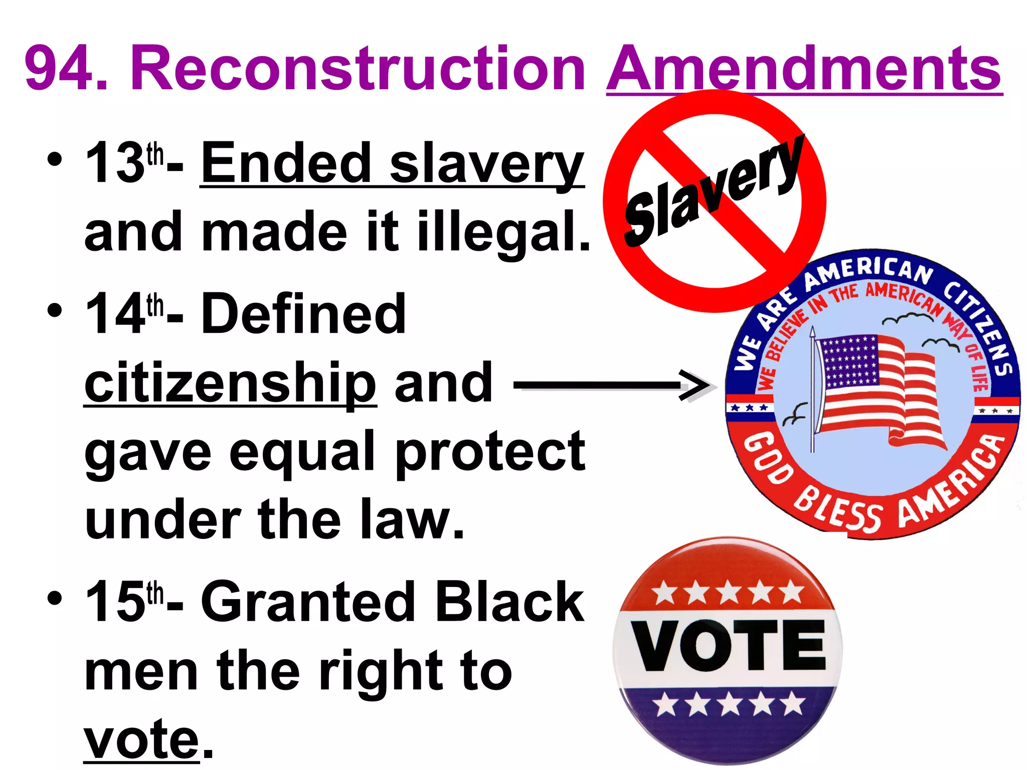 94. Reconstruction Amendments
• 13th
- Ended slavery
and made it illegal.
• 14th
- Defined
citizenship and
gave equal protect
under the law.
• 15th
- Granted Black
men the right to
vote.
 