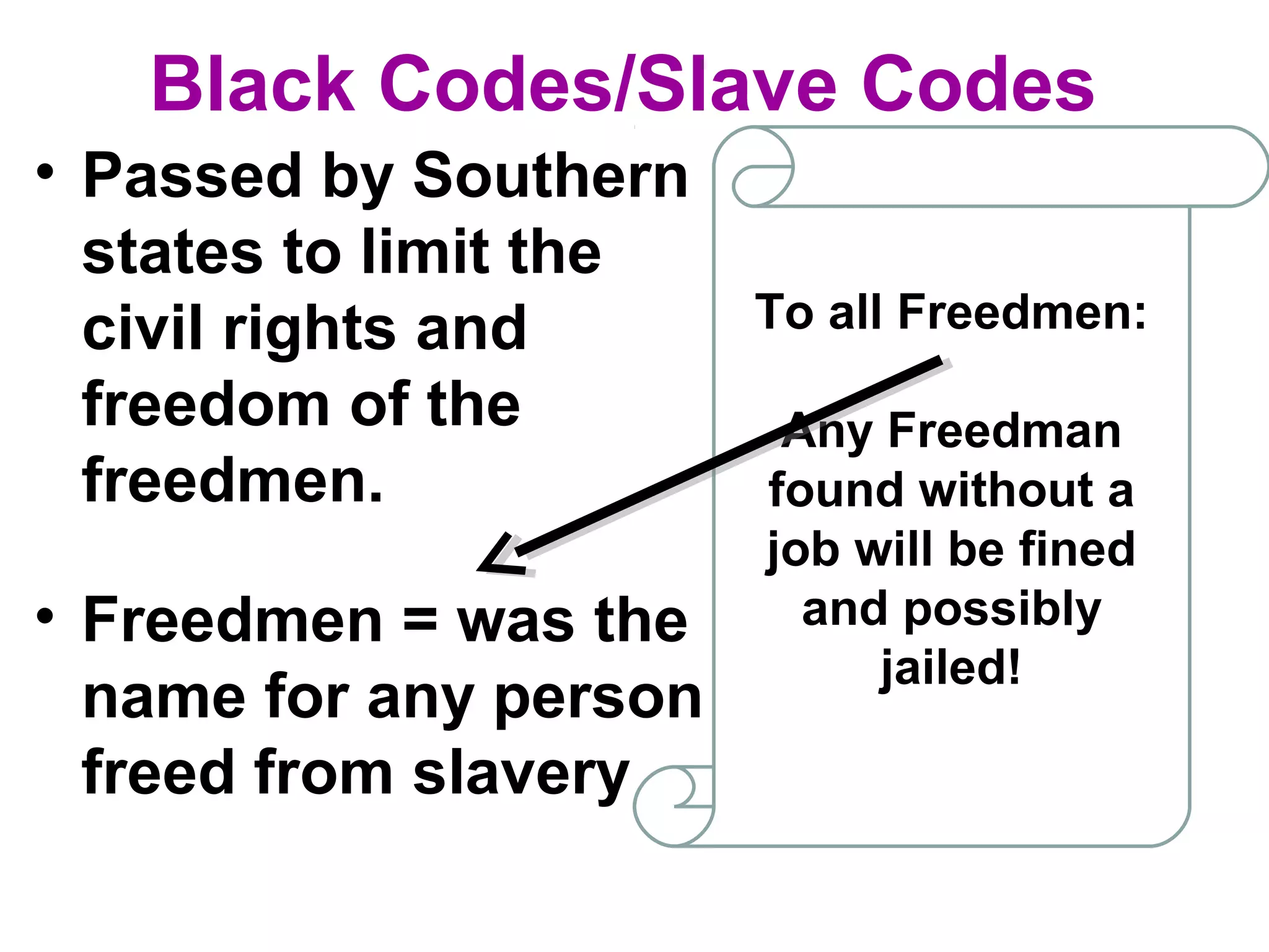 Black Codes/Slave Codes
• Passed by Southern
states to limit the
civil rights and
freedom of the
freedmen.
To all Freedmen:
Any Freedman
found without a
job will be fined
and possibly
jailed!
• Freedmen = was the
name for any person
freed from slavery
 