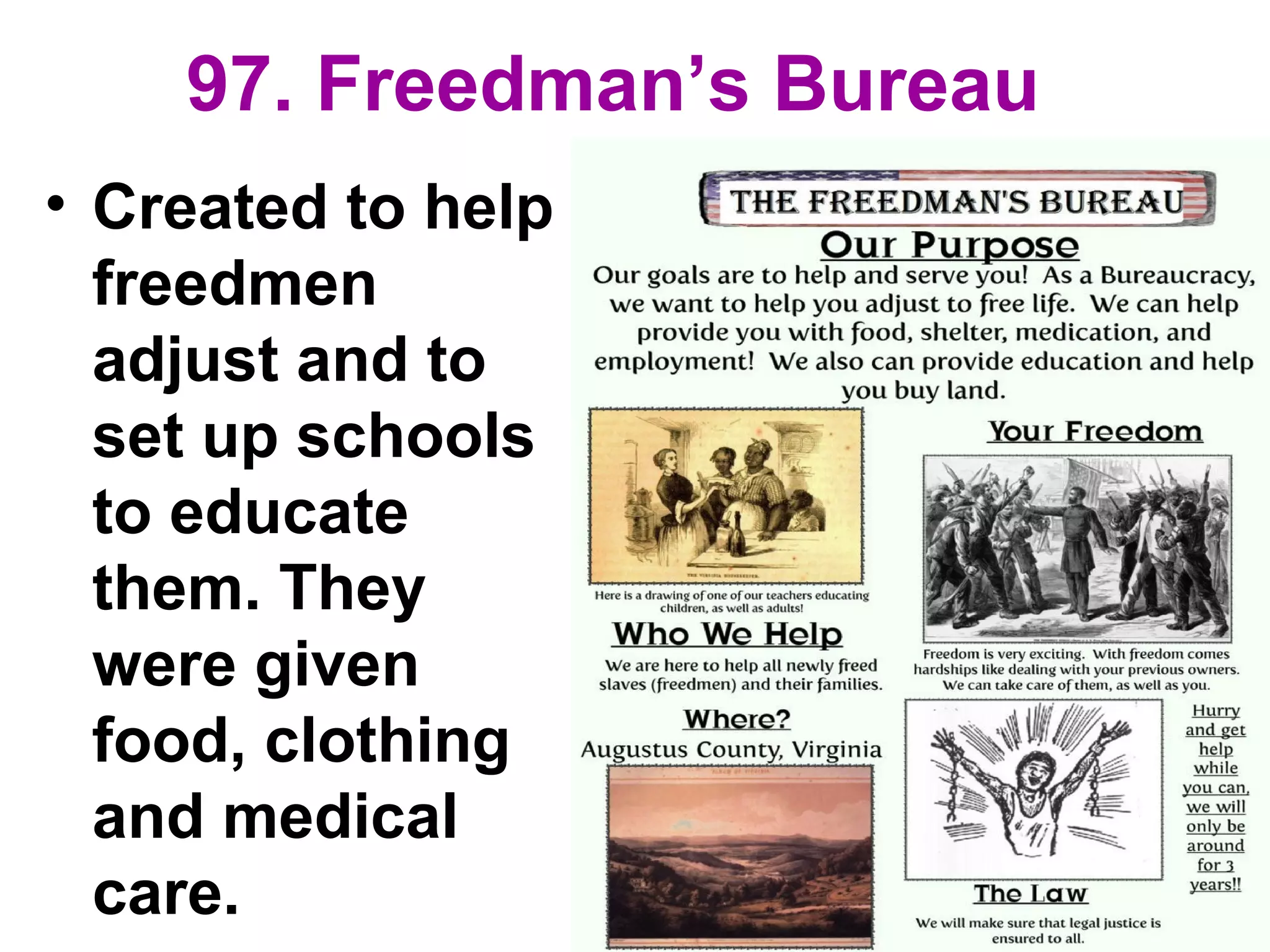 97. Freedman’s Bureau
• Created to help
freedmen
adjust and to
set up schools
to educate
them. They
were given
food, clothing
and medical
care.
 