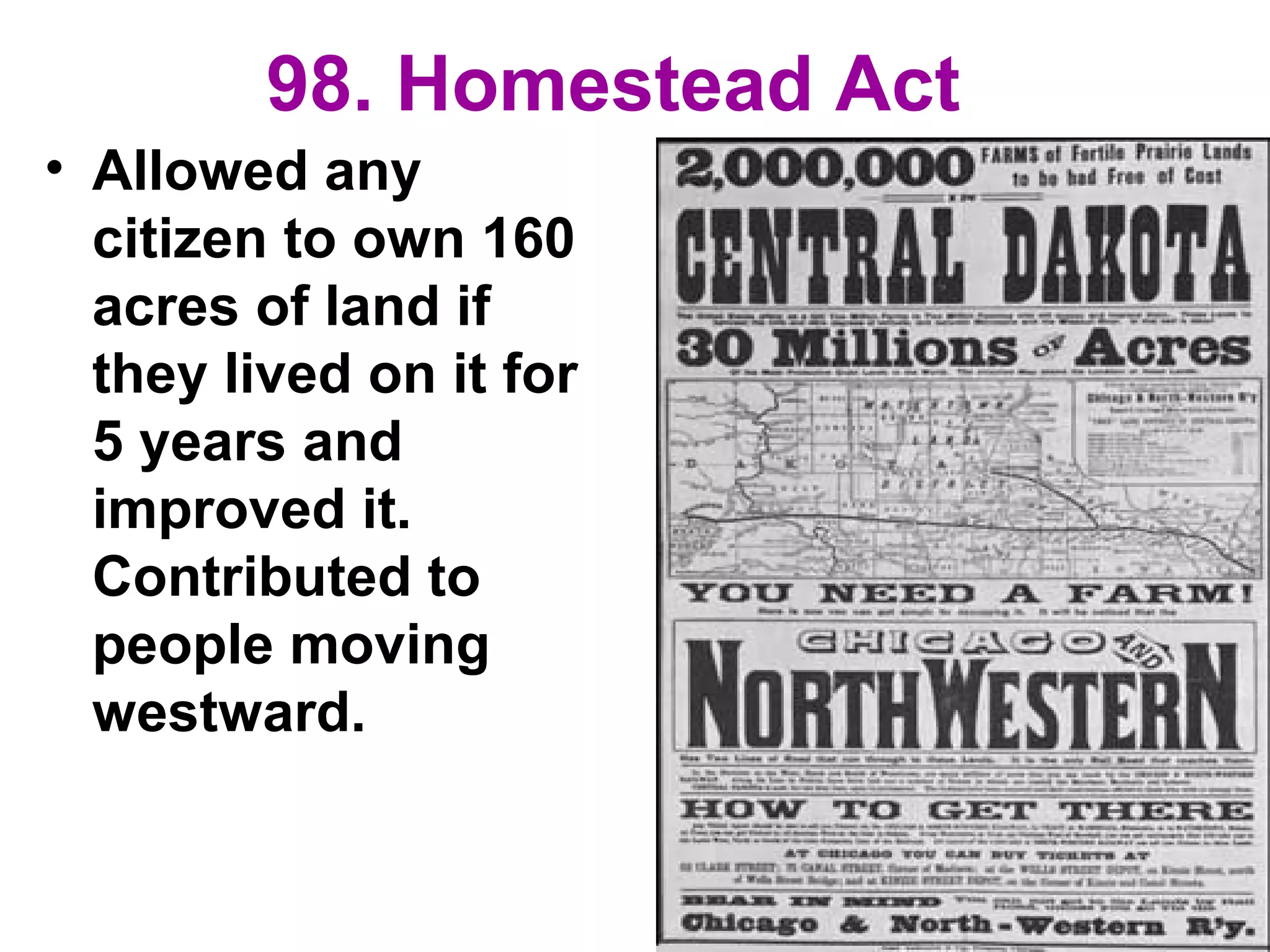 98. Homestead Act
• Allowed any
citizen to own 160
acres of land if
they lived on it for
5 years and
improved it.
Contributed to
people moving
westward.
 