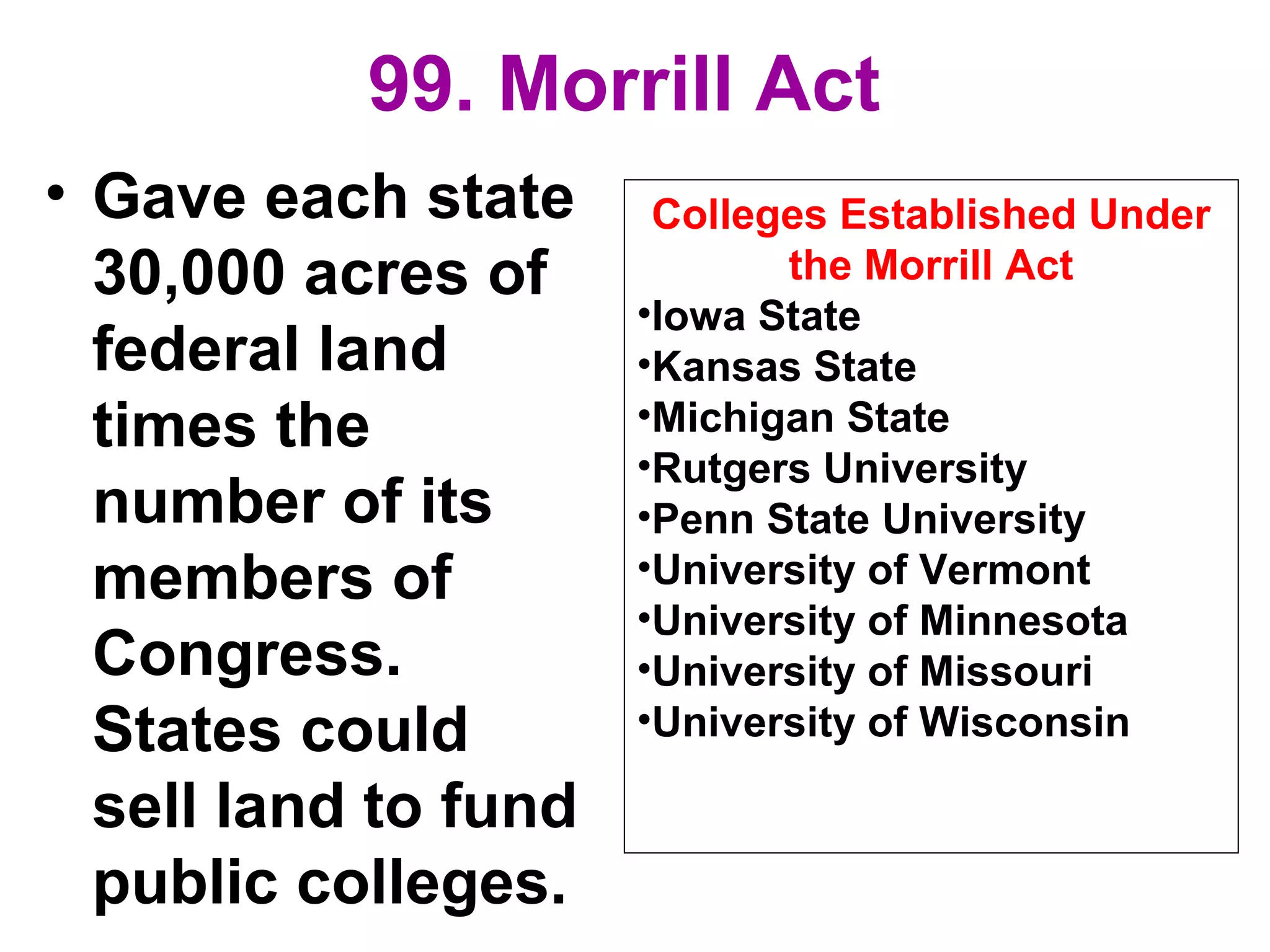 99. Morrill Act
• Gave each state
30,000 acres of
federal land
times the
number of its
members of
Congress.
States could
sell land to fund
public colleges.
Colleges Established Under
the Morrill Act
•Iowa State
•Kansas State
•Michigan State
•Rutgers University
•Penn State University
•University of Vermont
•University of Minnesota
•University of Missouri
•University of Wisconsin
 