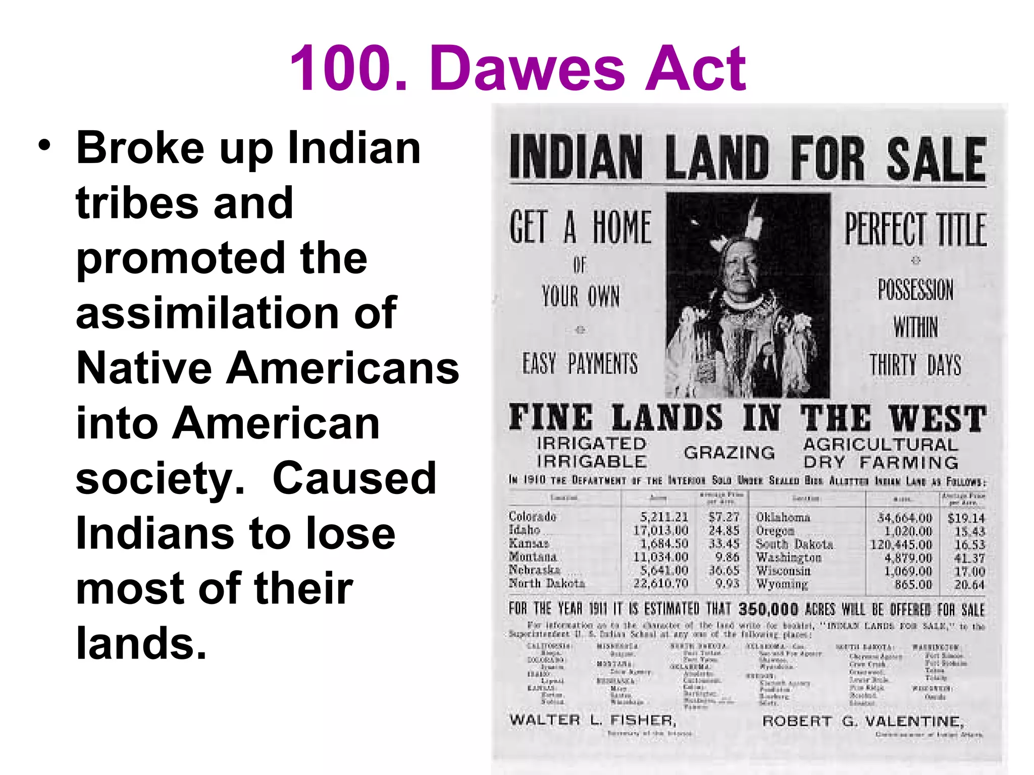 100. Dawes Act
• Broke up Indian
tribes and
promoted the
assimilation of
Native Americans
into American
society. Caused
Indians to lose
most of their
lands.
 