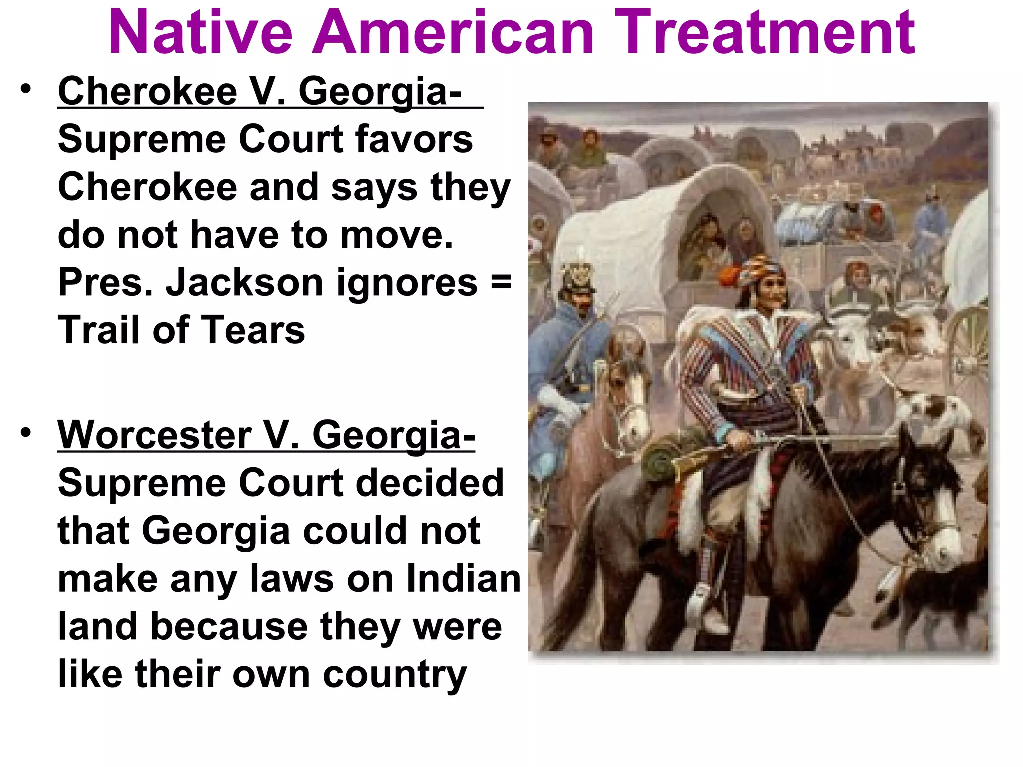 Native American Treatment
• Cherokee V. Georgia-
Supreme Court favors
Cherokee and says they
do not have to move.
Pres. Jackson ignores =
Trail of Tears
• Worcester V. Georgia-
Supreme Court decided
that Georgia could not
make any laws on Indian
land because they were
like their own country
 