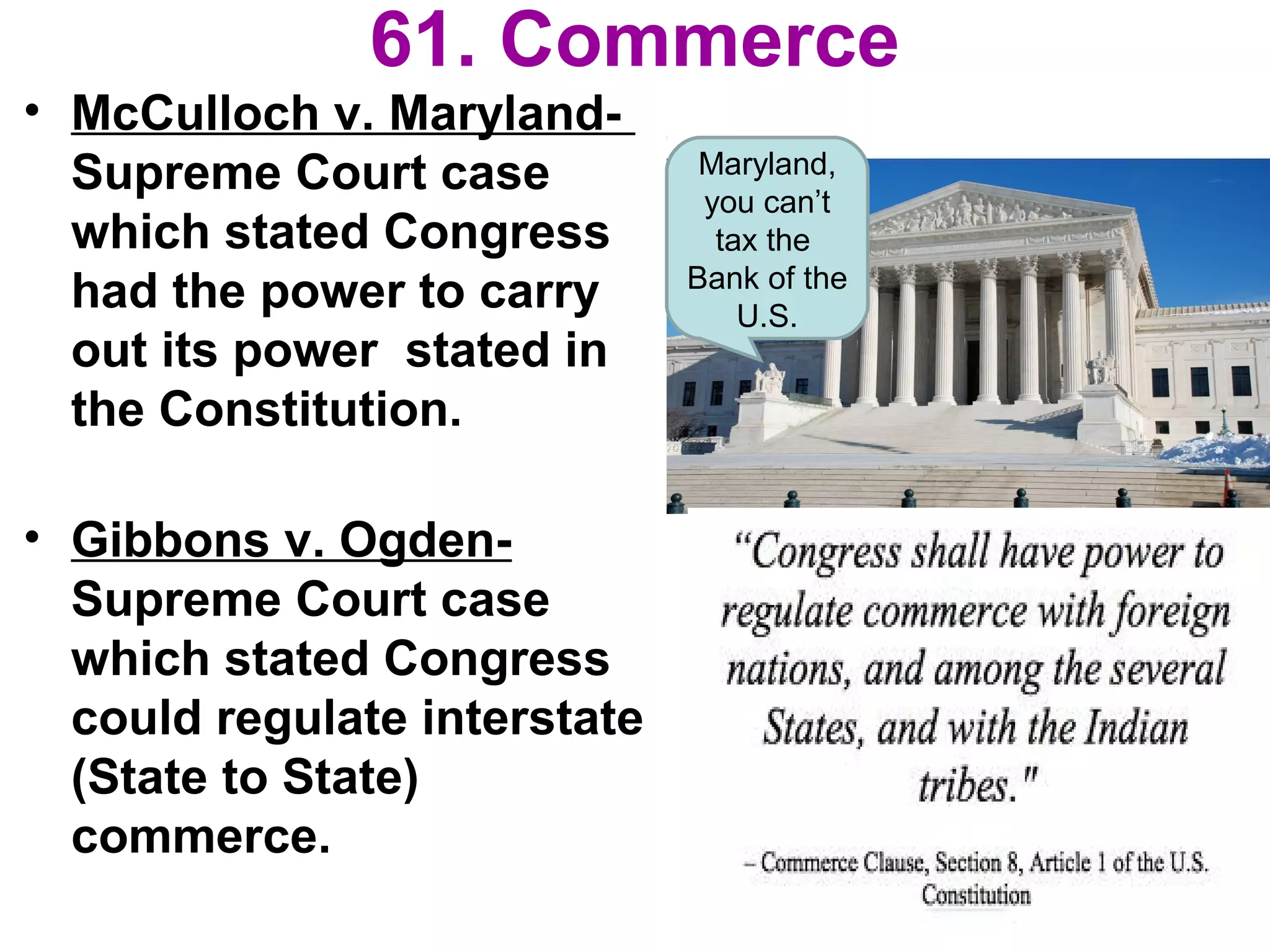 61. Commerce
• McCulloch v. Maryland-
Supreme Court case
which stated Congress
had the power to carry
out its power stated in
the Constitution.
• Gibbons v. Ogden-
Supreme Court case
which stated Congress
could regulate interstate
(State to State)
commerce.
Maryland,
you can’t
tax the
Bank of the
U.S.
 
