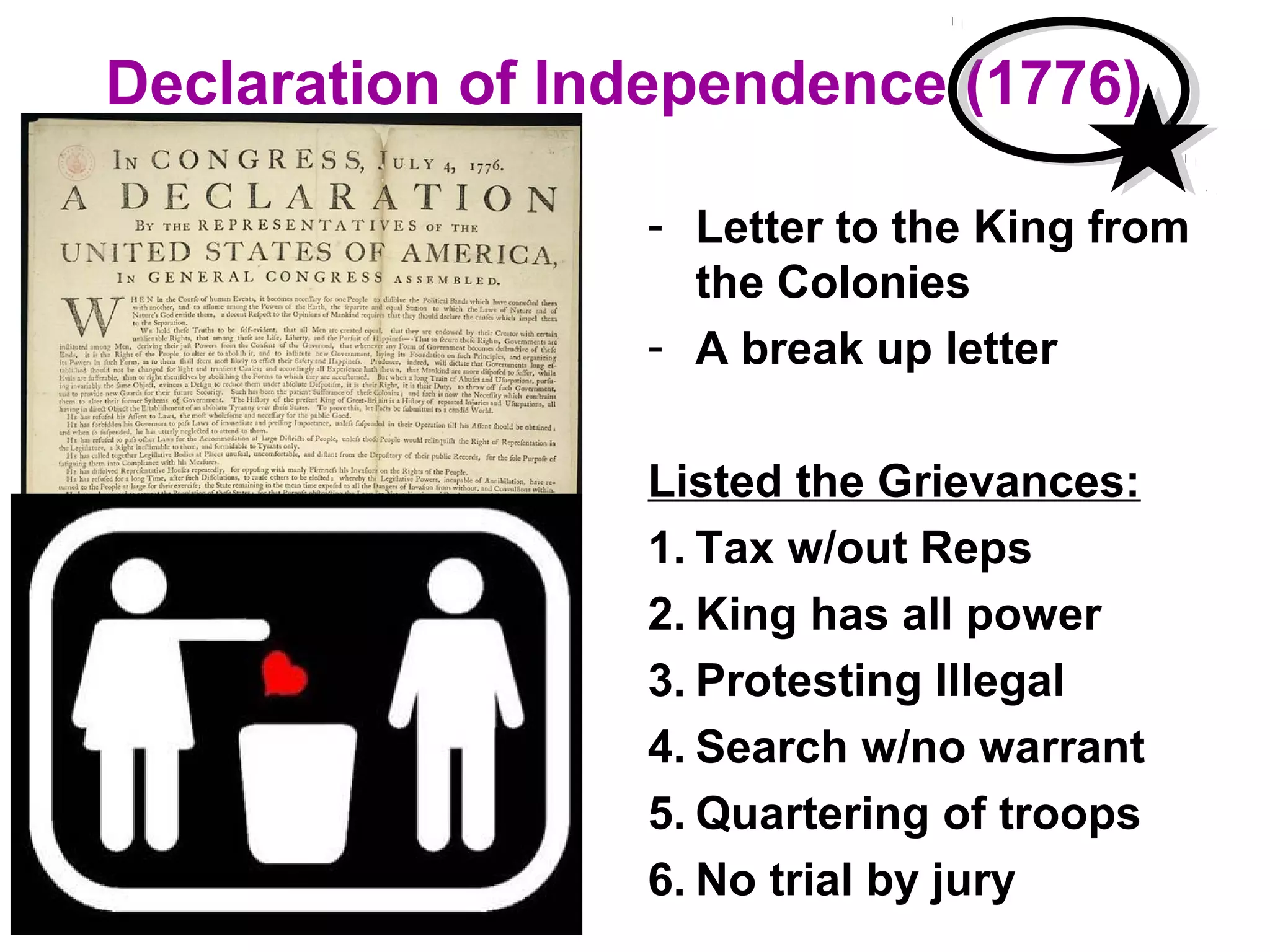 Declaration of Independence (1776)
- Letter to the King from
the Colonies
- A break up letter
Listed the Grievances:
1. Tax w/out Reps
2. King has all power
3. Protesting Illegal
4. Search w/no warrant
5. Quartering of troops
6. No trial by jury
 