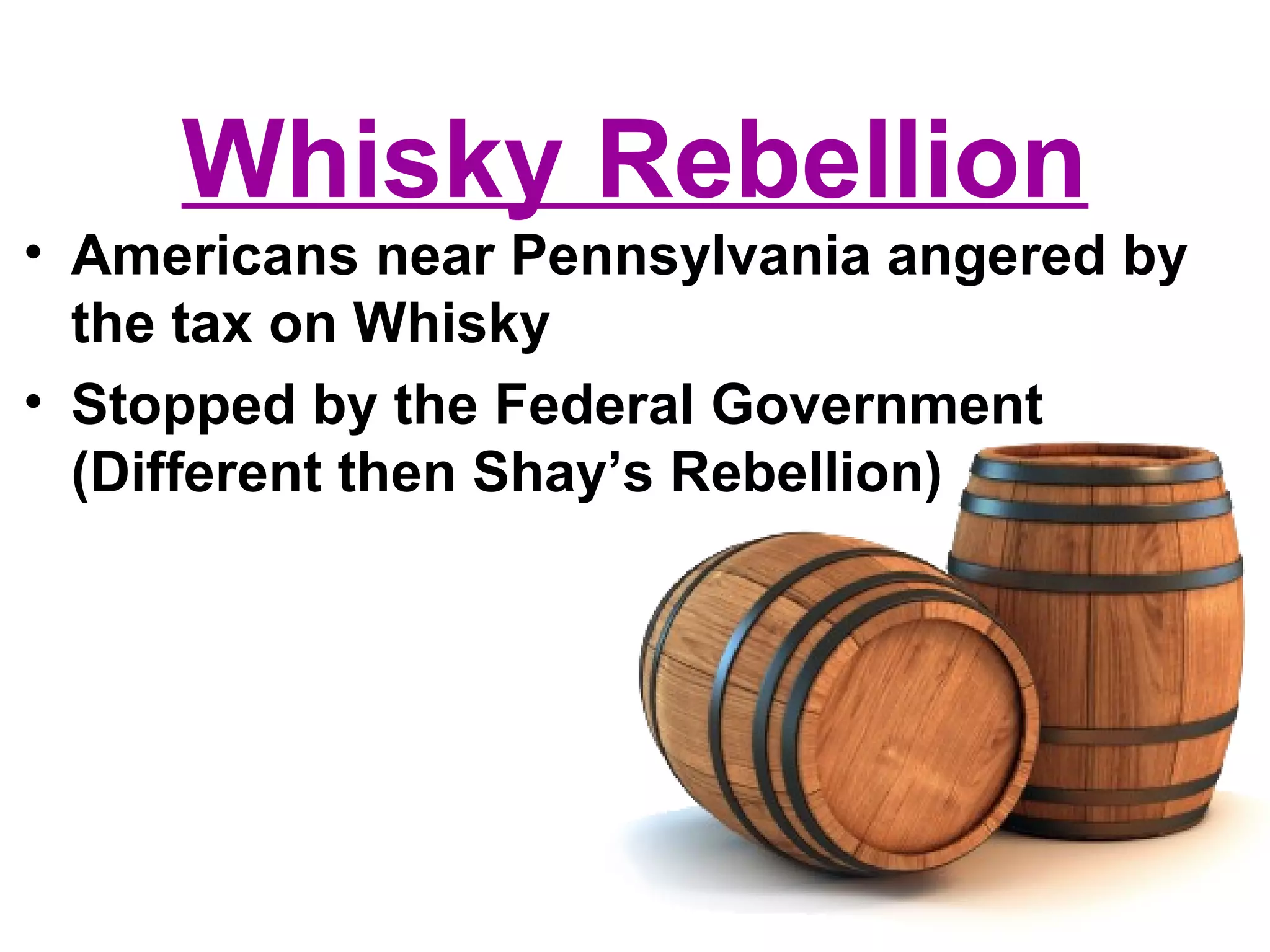 Whisky Rebellion
• Americans near Pennsylvania angered by
the tax on Whisky
• Stopped by the Federal Government
(Different then Shay’s Rebellion)
 