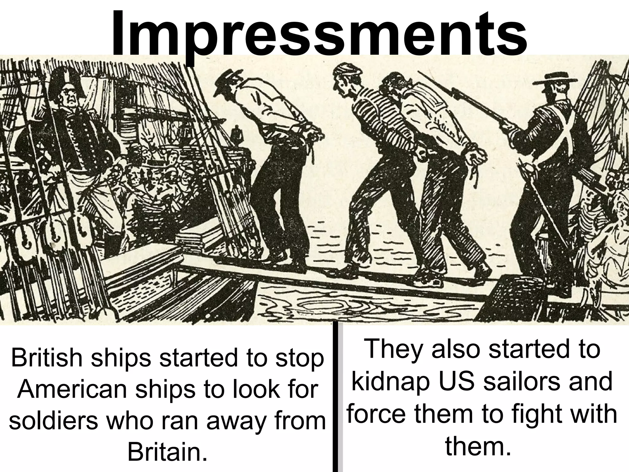 British ships started to stop
American ships to look for
soldiers who ran away from
Britain.
They also started to
kidnap US sailors and
force them to fight with
them.
Impressments
 