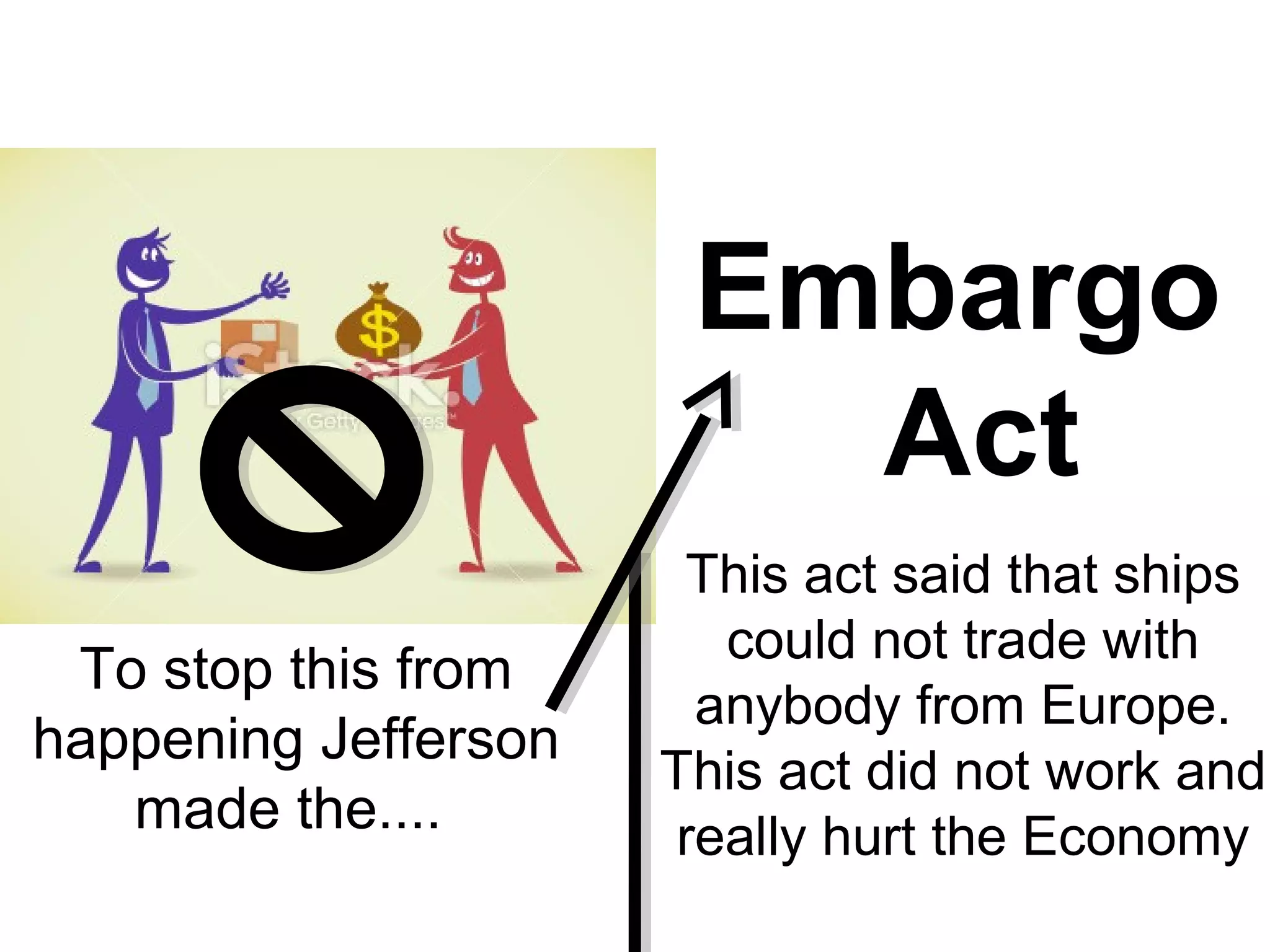 Embargo
Act
To stop this from
happening Jefferson
made the....
This act said that ships
could not trade with
anybody from Europe.
This act did not work and
really hurt the Economy
 