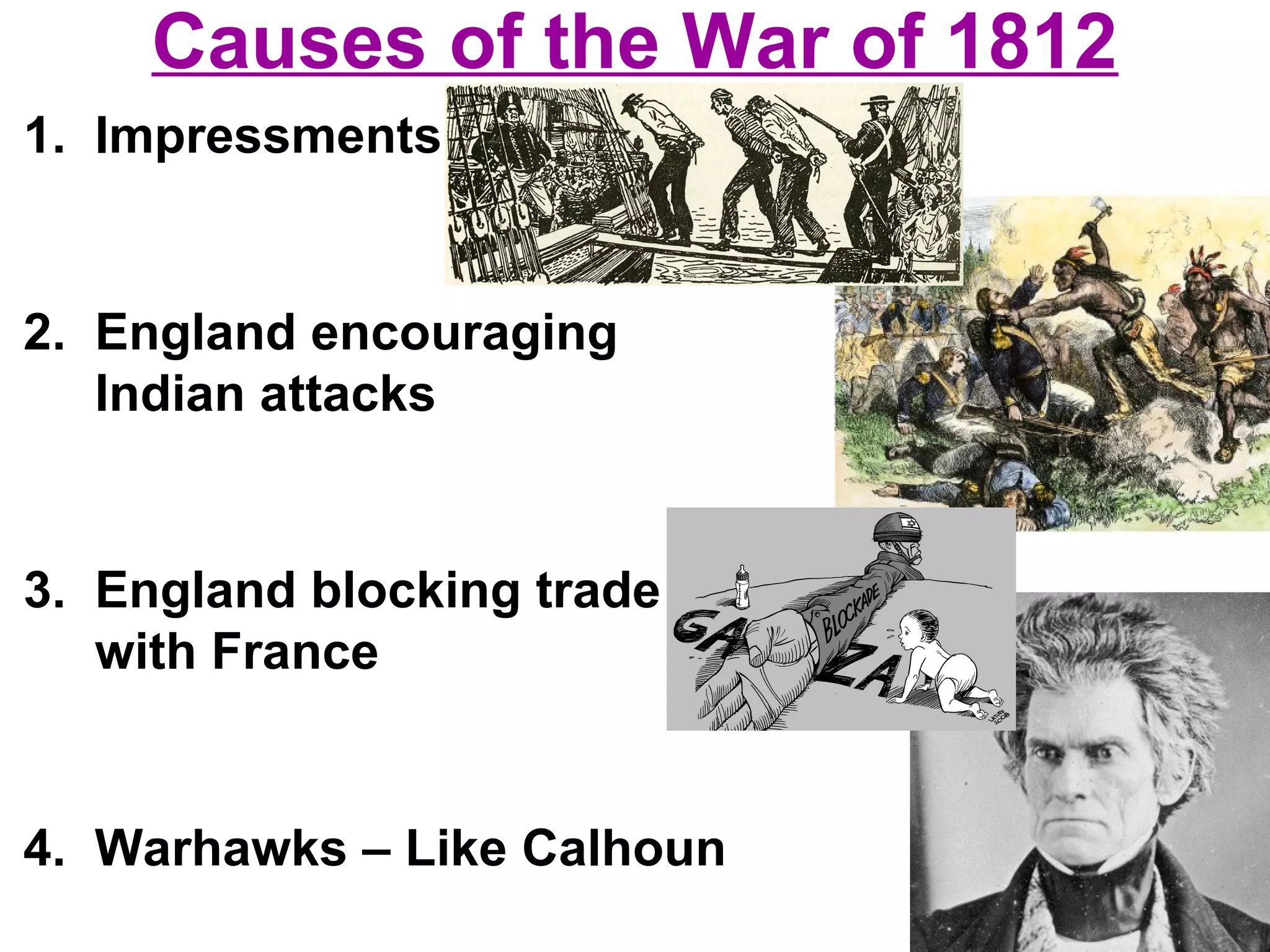 Causes of the War of 1812
1. Impressments
2. England encouraging
Indian attacks
3. England blocking trade
with France
4. Warhawks – Like Calhoun
 