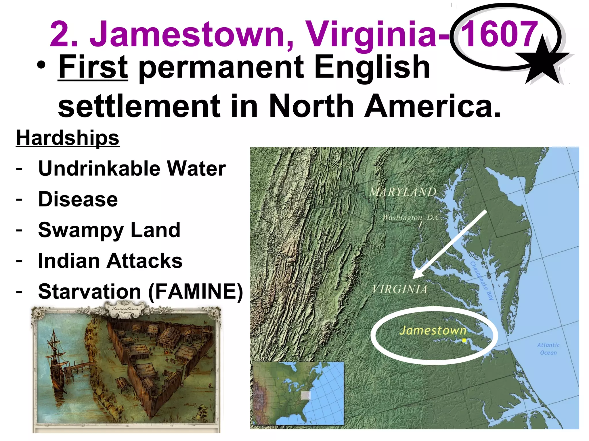 2. Jamestown, Virginia- 1607
• First permanent English
settlement in North America.
Hardships
- Undrinkable Water
- Disease
- Swampy Land
- Indian Attacks
- Starvation (FAMINE)
 