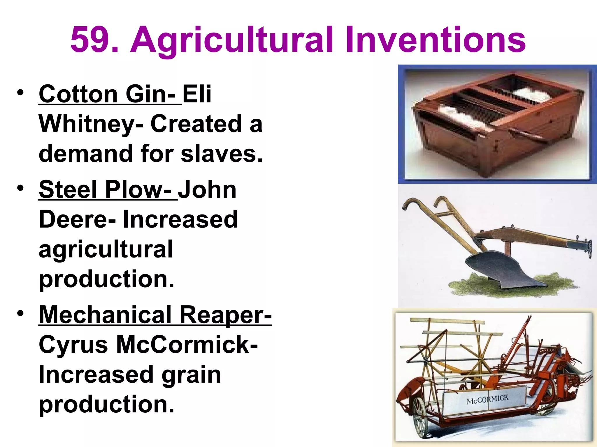 59. Agricultural Inventions
• Cotton Gin- Eli
Whitney- Created a
demand for slaves.
• Steel Plow- John
Deere- Increased
agricultural
production.
• Mechanical Reaper-
Cyrus McCormick-
Increased grain
production.
 