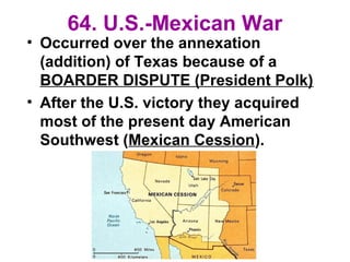 64. U.S.-Mexican War
• Occurred over the annexation
(addition) of Texas because of a
BOARDER DISPUTE (President Polk)
• After the U.S. victory they acquired
most of the present day American
Southwest (Mexican Cession).
 