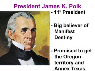President James K. Polk
- 11th
President
- Big believer of
Manifest
Destiny
- Promised to get
the Oregon
territory and
Annex Texas.
 