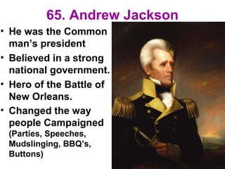 65. Andrew Jackson
• He was the Common
man’s president
• Believed in a strong
national government.
• Hero of the Battle of
New Orleans.
• Changed the way
people Campaigned
(Parties, Speeches,
Mudslinging, BBQ’s,
Buttons)
 