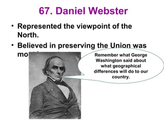 67. Daniel Webster
• Represented the viewpoint of the
North.
• Believed in preserving the Union was
most important. Remember what George
Washington said about
what geographical
differences will do to our
country.
 