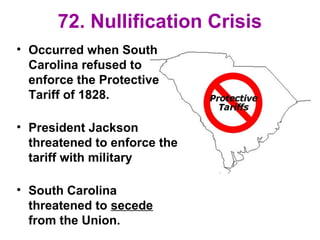 72. Nullification Crisis
• Occurred when South
Carolina refused to
enforce the Protective
Tariff of 1828.
• President Jackson
threatened to enforce the
tariff with military
• South Carolina
threatened to secede
from the Union.
 