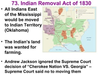 73. Indian Removal Act of 1830
• All Indians East
of the Mississippi
would be moved
to Indian Territory
(Oklahoma)
• The Indian’s land
was wanted for
farming.
• Andrew Jackson ignored the Supreme Court
decision of “Cherokee Nation VS. Georgia” –
Supreme Court said no to moving them
 