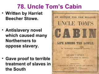 78. Uncle Tom’s Cabin
• Written by Harriet
Beecher Stowe.
• Antislavery novel
which caused many
Northerners to
oppose slavery.
• Gave proof to terrible
treatment of slaves in
the South
 