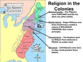 Religion in the
ColoniesMassachusetts – The Pilgrims
were PURITANS and did not
allow any other beliefs.
Rhode Island – Roger Williams and
Anne Hutchinson created a
colony of RELIGIOUS
FREEDOM. (Est. future
principle)
Pennsylvania – The Quakers lead
by William Penn believed in
PEACE no matter what
Maryland – CATHOLICS came here
so they could practice there
beliefs.
 